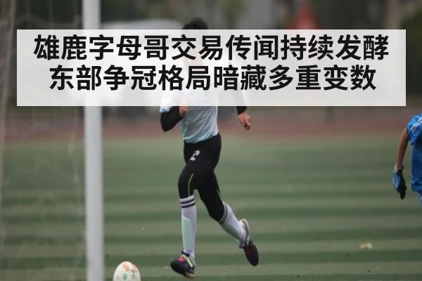 雄鹿字母哥交易传闻持续发酵 东部争冠格局暗藏多重变数