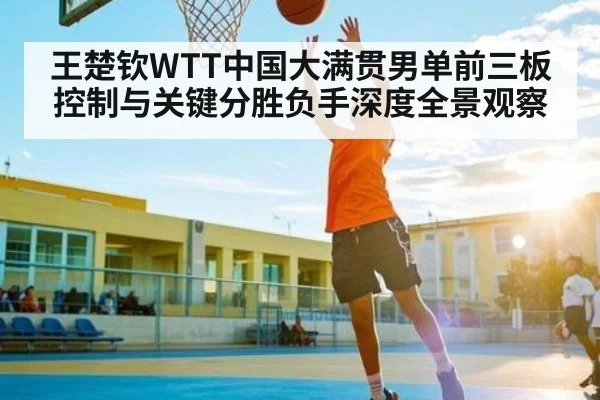 王楚钦WTT中国大满贯男单前三板控制与关键分胜负手深度全景观察